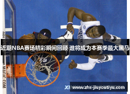 近期NBA赛场精彩瞬间回顾 谁将成为本赛季最大黑马