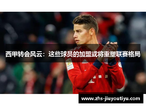 西甲转会风云：这些球员的加盟或将重塑联赛格局