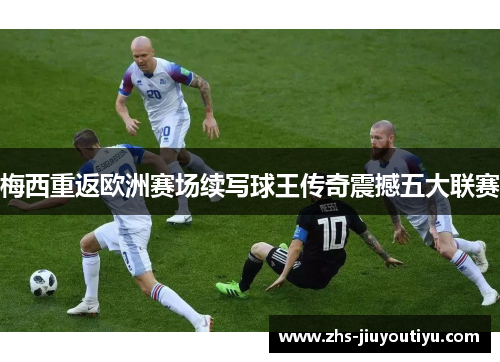 梅西重返欧洲赛场续写球王传奇震撼五大联赛